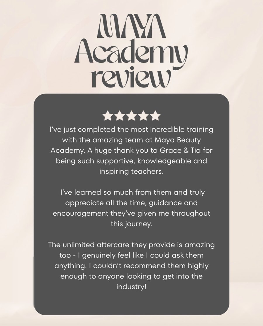 Student review of Maya Beauty Academy: "I've just completed the most incredible training with the amazing team at Maya Beauty Academy. A huge thank you to Grace & Tia for being such supportive, knowledgeable and inspiring teachers. The unlimited aftercare they provide is amazing too. I couldn't recommend them highly enough to anyone looking to get into the industry!"